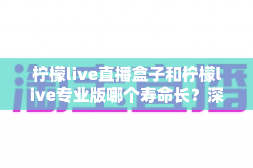 柠檬live直播盒子和柠檬live专业版哪个寿命长？深度对比分析与实用延长寿命指南