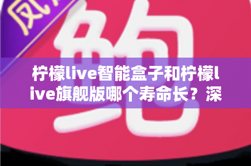 柠檬live智能盒子和柠檬live旗舰版哪个寿命长？深度解析两款电视盒子的耐用性与选购指南