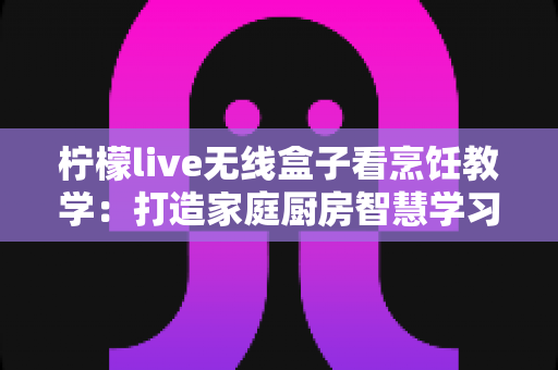 柠檬live无线盒子看烹饪教学：打造家庭厨房智慧学习新体验，轻松成为大厨