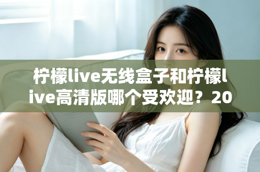 柠檬live无线盒子和柠檬live高清版哪个受欢迎?2025最新选购指南与深度对比解析 柠檬live无线盒子和柠檬live高清版哪个受欢迎?2025最新选购指南与深度对比解析