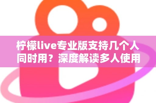 柠檬live专业版支持几个人同时用？深度解读多人使用规则与团队协作全攻略