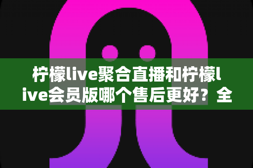 柠檬live聚合直播和柠檬live会员版哪个售后更好？全方位深度对比解析与实用选购指南