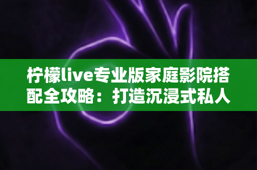 柠檬live专业版家庭影院搭配全攻略:打造沉浸式私人影音空间的终极指南 柠檬live专业版家庭影院搭配全攻略:打造沉浸式私人影音空间的终极指南