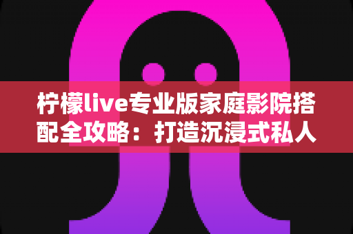 柠檬live专业版家庭影院搭配全攻略:打造沉浸式私人影音空间的终极指南 柠檬live专业版家庭影院搭配全攻略:打造沉浸式私人影音空间的终极指南