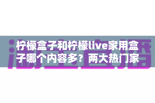 柠檬盒子和柠檬live家用盒子哪个内容多?两大热门家用影视盒子内容库深度对比与选购指南 柠檬盒子和柠檬live家用盒子哪个内容多?两大热门家用影视盒子内容库深度对比与选购指南