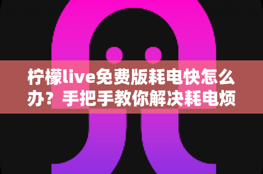 柠檬live免费版耗电快怎么办?手把手教你解决耗电烦恼的实用指南 柠檬live免费版耗电快怎么办?手把手教你解决耗电烦恼的实用指南