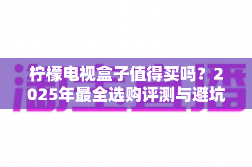 柠檬电视盒子值得买吗?2025年最全选购评测与避坑指南 柠檬电视盒子值得买吗?2025年最全选购评测与避坑指南