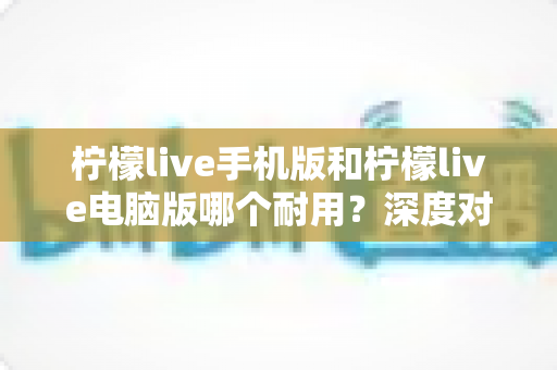 柠檬live手机版和柠檬live电脑版哪个耐用？深度对比评测帮你选对版本