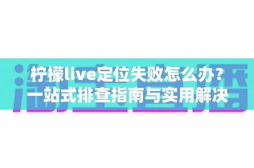 柠檬live定位失败怎么办?一站式排查指南与实用解决方案全解析 柠檬live定位失败怎么办?一站式排查指南与实用解决方案全解析