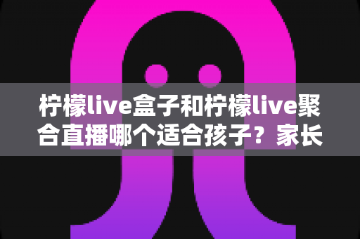 柠檬live盒子和柠檬live聚合直播哪个适合孩子?家长必读的深度对比与选择指南 柠檬live盒子和柠檬live聚合直播哪个适合孩子?家长必读的深度对比与选择指南