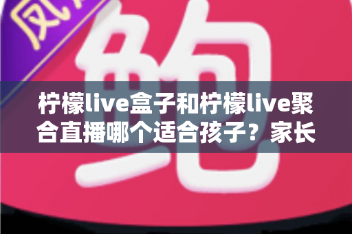 柠檬live盒子和柠檬live聚合直播哪个适合孩子?家长必读的深度对比与选择指南 柠檬live盒子和柠檬live聚合直播哪个适合孩子?家长必读的深度对比与选择指南