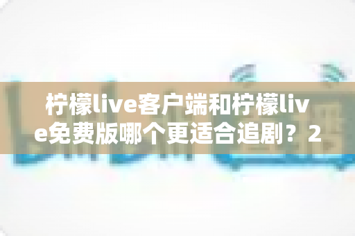 柠檬live客户端和柠檬live免费版哪个更适合追剧？2025最新深度对比测评与选购指南