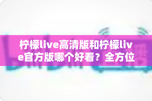 柠檬live高清版和柠檬live官方版哪个好看?全方位深度对比解析,帮你轻松选对版本 柠檬live高清版和柠檬live官方版哪个好看?全方位深度对比解析,帮你轻松选对版本