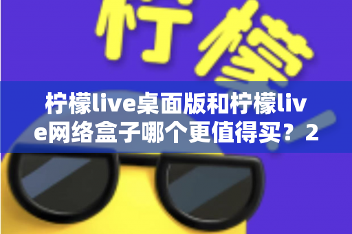 柠檬live桌面版和柠檬live网络盒子哪个更值得买?2025年最新选购指南与深度对比分析 柠檬live桌面版和柠檬live网络盒子哪个更值得买?2025年最新选购指南与深度对比分析
