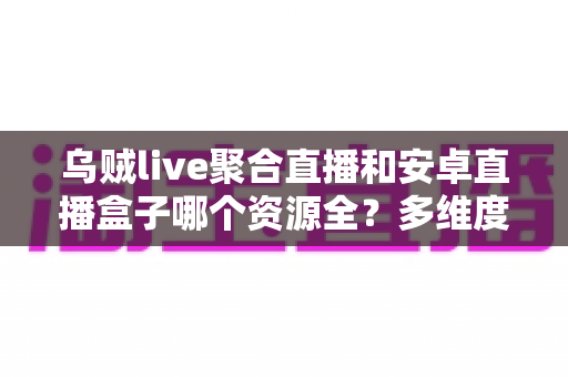 乌贼live聚合直播和安卓直播盒子哪个资源全？多维度对比帮你选对大屏观影方案