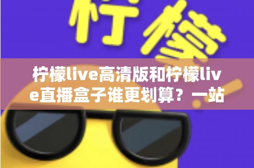 柠檬live高清版和柠檬live直播盒子谁更划算?一站式深度对比,帮你把钱花在刀刃上 柠檬live高清版和柠檬live直播盒子谁更划算?一站式深度对比,帮你把钱花在刀刃上