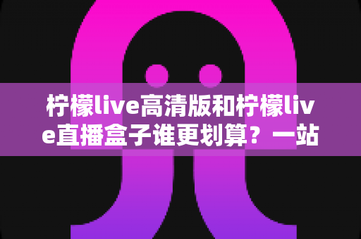 柠檬live高清版和柠檬live直播盒子谁更划算?一站式深度对比,帮你把钱花在刀刃上 柠檬live高清版和柠檬live直播盒子谁更划算?一站式深度对比,帮你把钱花在刀刃上