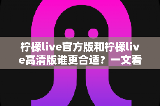 柠檬live官方版和柠檬live高清版谁更合适?一文看懂版本差异与最佳选择指南 柠檬live官方版和柠檬live高清版谁更合适?一文看懂版本差异与最佳选择指南
