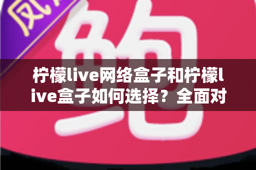 柠檬live网络盒子和柠檬live盒子如何选择？全面对比指南帮你做出明智决定