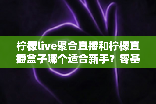 柠檬live聚合直播和柠檬直播盒子哪个适合新手?零基础用户选购对比全攻略 柠檬live聚合直播和柠檬直播盒子哪个适合新手?零基础用户选购对比全攻略