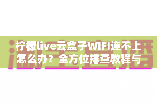 柠檬live云盒子WIFI连不上怎么办?全方位排查教程与实用解决技巧大公开 柠檬live云盒子WIFI连不上怎么办?全方位排查教程与实用解决技巧大公开