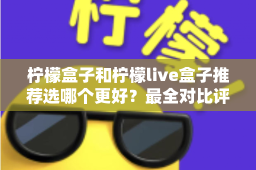 柠檬盒子和柠檬live盒子推荐选哪个更好？最全对比评测与实用选购指南