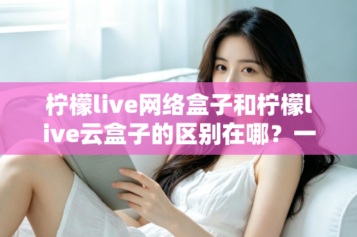 柠檬live网络盒子和柠檬live云盒子的区别在哪？一文读懂两种电视盒子的核心差异与选购建议