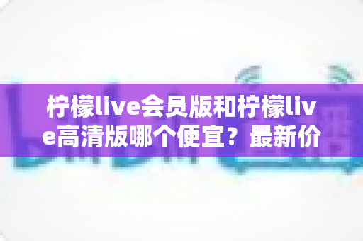 柠檬live会员版和柠檬live高清版哪个便宜？最新价格对比与省钱选购指南