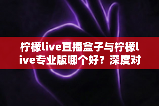 柠檬live直播盒子与柠檬live专业版哪个好?深度对比评测帮你做出最佳选择 柠檬live直播盒子与柠檬live专业版哪个好?深度对比评测帮你做出最佳选择