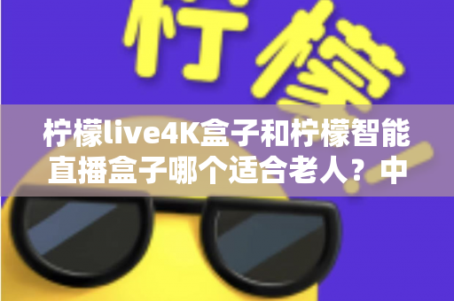 柠檬live4K盒子和柠檬智能直播盒子哪个适合老人?中老年用户选购电视盒子完全指南 柠檬live4K盒子和柠檬智能直播盒子哪个适合老人?中老年用户选购电视盒子完全指南