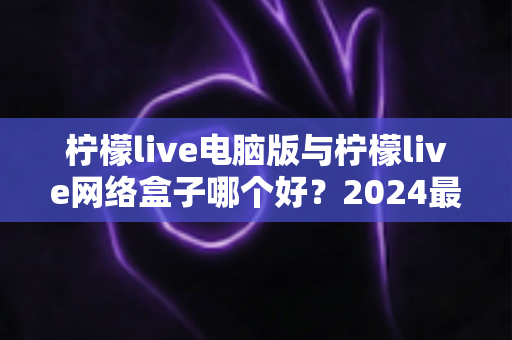 柠檬live电脑版与柠檬live网络盒子哪个好?2024最全对比评测,看完不再纠结选哪个 柠檬live电脑版与柠檬live网络盒子哪个好?2024最全对比评测,看完不再纠结选哪个