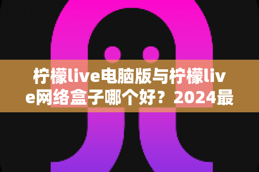 柠檬live电脑版与柠檬live网络盒子哪个好？2024最全对比评测，看完不再纠结选哪个