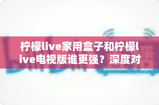 柠檬live家用盒子和柠檬live电视版谁更强？深度对比评测，帮你选出最适合家庭观影的最佳方案