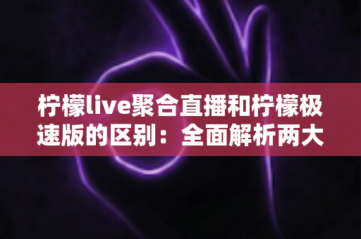 柠檬live聚合直播和柠檬极速版的区别：全面解析两大版本的功能、性能与适用人群，帮你选出最适合的观看方案