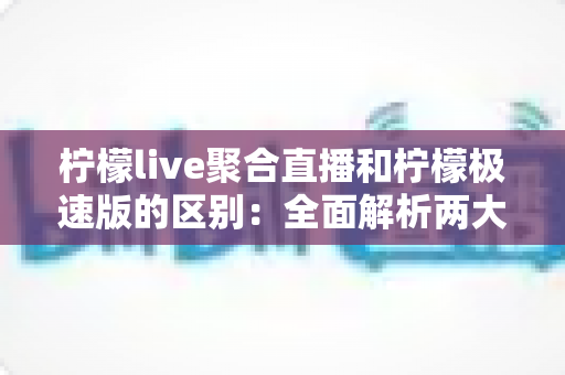 柠檬live聚合直播和柠檬极速版的区别：全面解析两大版本的功能、性能与适用人群，帮你选出最适合的观看方案