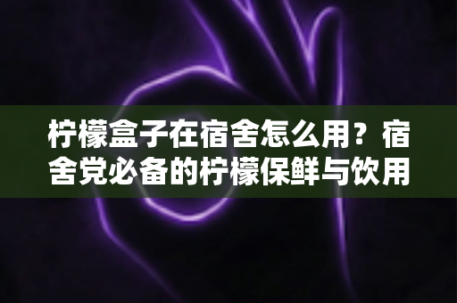 柠檬盒子在宿舍怎么用?宿舍党必备的柠檬保鲜与饮用全攻略 柠檬盒子在宿舍怎么用?宿舍党必备的柠檬保鲜与饮用全攻略
