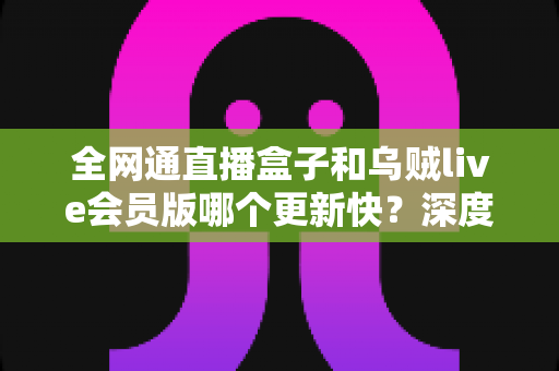 全网通直播盒子和乌贼live会员版哪个更新快?深度对比解析与选购全攻略 全网通直播盒子和乌贼live会员版哪个更新快?深度对比解析与选购全攻略