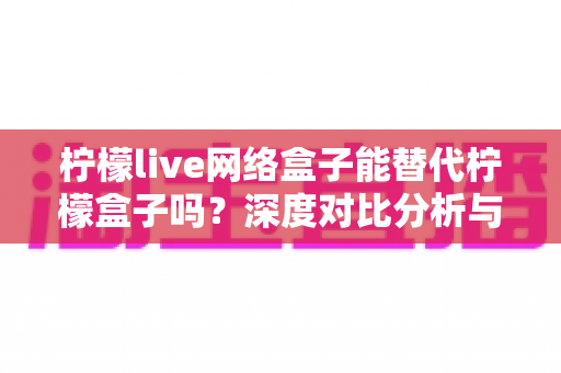 柠檬live网络盒子能替代柠檬盒子吗?深度对比分析与实用选购指南 柠檬live网络盒子能替代柠檬盒子吗?深度对比分析与实用选购指南