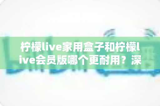 柠檬live家用盒子和柠檬live会员版哪个更耐用？深度对比分析助你选购不踩坑