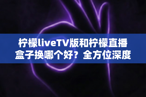 柠檬liveTV版和柠檬直播盒子换哪个好?全方位深度对比与实用选购指南 柠檬liveTV版和柠檬直播盒子换哪个好?全方位深度对比与实用选购指南