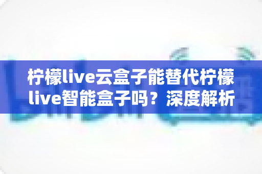柠檬live云盒子能替代柠檬live智能盒子吗？深度解析两者差异，帮你做出明智选择