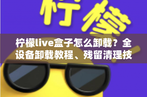 柠檬live盒子怎么卸载?全设备卸载教程、残留清理技巧与常见问题一站式解决 柠檬live盒子怎么卸载?全设备卸载教程、残留清理技巧与常见问题一站式解决