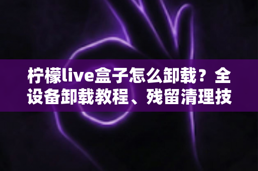 柠檬live盒子怎么卸载?全设备卸载教程、残留清理技巧与常见问题一站式解决 柠檬live盒子怎么卸载?全设备卸载教程、残留清理技巧与常见问题一站式解决