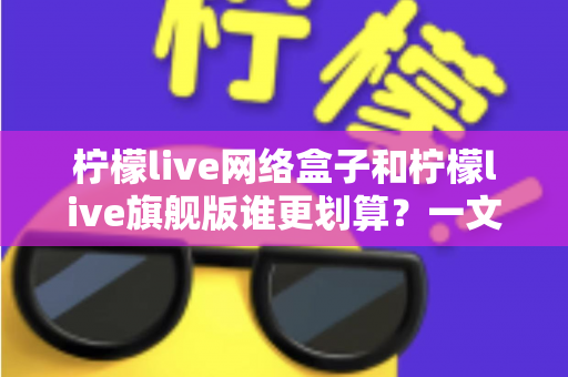 柠檬live网络盒子和柠檬live旗舰版谁更划算?一文读懂两款产品的性价比差异 柠檬live网络盒子和柠檬live旗舰版谁更划算?一文读懂两款产品的性价比差异