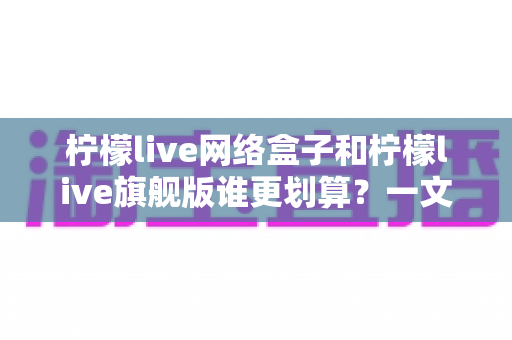 柠檬live网络盒子和柠檬live旗舰版谁更划算?一文读懂两款产品的性价比差异 柠檬live网络盒子和柠檬live旗舰版谁更划算?一文读懂两款产品的性价比差异