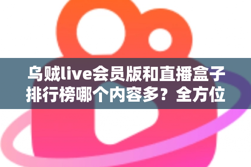 乌贼live会员版和直播盒子排行榜哪个内容多？全方位深度对比解析，帮你找到内容最丰富的观看选择