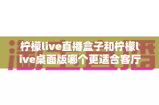 柠檬live直播盒子和柠檬live桌面版哪个更适合客厅?2025最全客厅观影设备选购指南与深度对比 柠檬live直播盒子和柠檬live桌面版哪个更适合客厅?2025最全客厅观影设备选购指南与深度对比