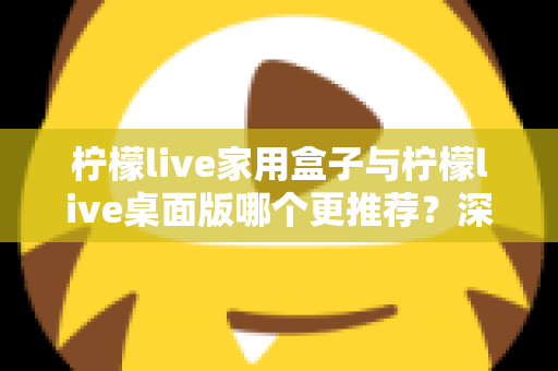 柠檬live家用盒子与柠檬live桌面版哪个更推荐?深度对比帮你选出最适合的方案 柠檬live家用盒子与柠檬live桌面版哪个更推荐?深度对比帮你选出最适合的方案