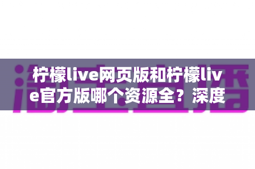 柠檬live网页版和柠檬live官方版哪个资源全？深度对比分析助你选对版本