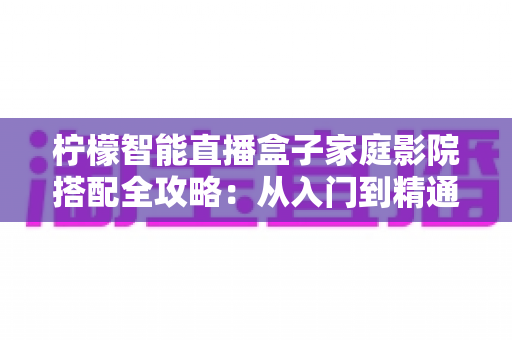 柠檬智能直播盒子家庭影院搭配全攻略：从入门到精通，打造专属沉浸式观影空间